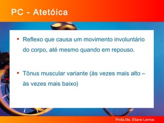 PC - Atetóica Reflexo que causa um movimento involuntário do corpo, até mesmo quando em repouso. Tônus muscular variante (às vezes mais alto – às vezes mais baixo) 