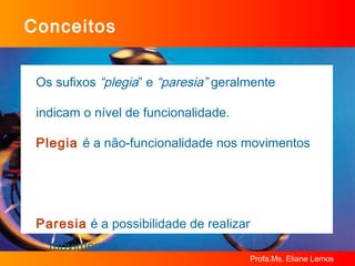 Conceitos Os sufixos  “plegia ” e  “paresia”  geralmente  indicam o nível de funcionalidade. Plegia   é a não-funcionalidade nos movimentos Paresia   é a possibilidade de realizar movimentos funcionais 