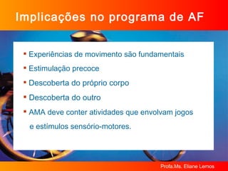 Implicações no programa de AF Experiências de movimento são fundamentais Estimulação precoce  Descoberta do próprio corpo  Descoberta do outro  AMA deve conter atividades que envolvam jogos  e estímulos sensório-motores. 