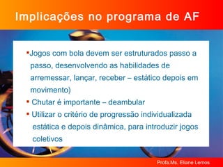 Implicações no programa de AF Jogos com bola devem ser estruturados passo a  passo, desenvolvendo as habilidades de  arremessar, lançar, receber – estático depois em  movimento) Chutar é importante – deambular Utilizar o critério de progressão individualizada  estática e depois dinâmica, para introduzir jogos  coletivos 