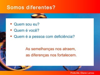 Somos diferentes? Quem sou eu? Quem é você? Quem é a pessoa com deficiência? As semelhanças nos atraem,  as diferenças nos fortalecem. 