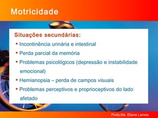 Motricidade Situações secundárias : Incontinência urinária e intestinal Perda parcial da memória Problemas psicológicos (depressão e instabilidade  emocional) Hemianopsia – perda de campos visuais Problemas perceptivos e proprioceptivos do lado  afetado 