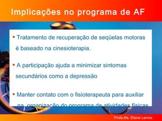 Implicações no programa de AF Tratamento de recuperação de seqüelas motoras  é baseado na cinesioterapia. A participação ajuda a minimizar sintomas  secundários como a depressão Manter contato com o fisioterapeuta para auxiliar  na  organização do programa de atividades físicas 