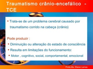 Traumatismo crânio-encefálico  - TCE Trata-se de um problema cerebral causado por  traumatismo corrido na cabeça (crânio) Pode produzir : Diminuição ou alteração do estado de consciência Resulta em limitações do funcionamento: Motor , cognitivo, social, comportamental, emocional 