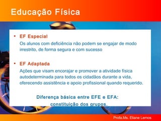 Educação Física EF Especial Os alunos com deficiência não podem se engajar de modo irrestrito, de forma segura e com sucesso EF Adaptada Ações que visam encorajar e promover a atividade física autodeterminada para todos os cidadãos durante a vida, oferecendo assistência e apoio profissional quando requerido. Diferença básica entre EFE e EFA:  constituição dos grupos. 
