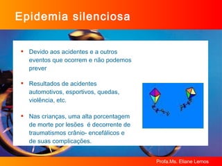 Epidemia silenciosa Devido aos acidentes e a outros eventos que ocorrem e não podemos prever Resultados de acidentes automotivos, esportivos, quedas, violência, etc. Nas crianças, uma alta porcentagem de morte por lesões  é decorrente de traumatismos crânio- encefálicos e de suas complicações.  