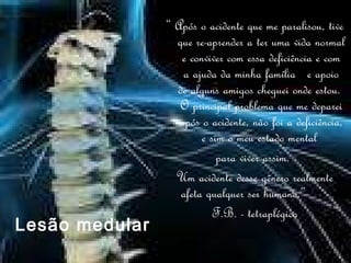 “  Após o acidente que me paralisou, tive que re-aprender a ter uma vida normal e conviver com essa deficiência e com a ajuda da minha família  e apoio de alguns amigos cheguei onde estou.  O principal problema que me deparei após o acidente, não foi a deficiência, e sim o meu estado mental  para viver assim.  Um acidente desse gênero realmente afeta qualquer ser humano.”  F.B. - tetraplégico Lesão medular 