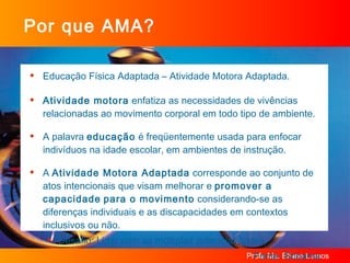 Por que AMA? Educação Física Adaptada – Atividade Motora Adaptada. Atividade motora  enfatiza as necessidades de vivências relacionadas ao movimento corporal em todo tipo de ambiente. A palavra  educação  é freqüentemente usada para enfocar indivíduos na idade escolar, em ambientes de instrução. A  Atividade Motora Adaptada  corresponde ao conjunto de atos intencionais que visam melhorar e  promover a capacidade   para o movimento  considerando-se as diferenças individuais e as discapacidades em contextos inclusivos ou não.  Desafio: Lidar com as múltiplas potencialidades. Fonte: Sobama 