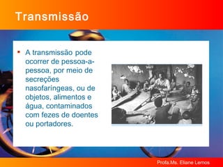 Transmissão A transmissão   pode ocorrer de pessoa-a-pessoa, por meio de secreções nasofaríngeas, ou de objetos, alimentos e água, contaminados com fezes de doentes ou portadores.  