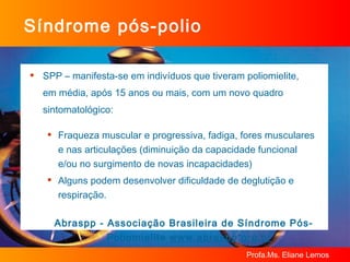 SPP – manifesta-se em indivíduos que tiveram poliomielite,  em média, após 15 anos ou mais, com um novo quadro sintomatológico:  Fraqueza muscular e progressiva, fadiga, fores musculares e nas articulações (diminuição da capacidade funcional  e/ou no surgimento de novas incapacidades)  Alguns podem desenvolver dificuldade de deglutição e respiração.   Abraspp - Associação Brasileira de Síndrome Pós-Poliomielite  www.abraspp.org.br Síndrome pós-polio 