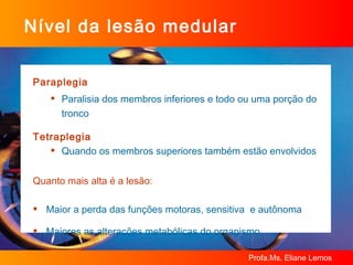 Paraplegia Paralisia dos membros inferiores e todo ou uma porção do tronco Tetraplegia Quando os membros superiores também estão envolvidos Quanto mais alta é a lesão: Maior a perda das funções motoras, sensitiva  e autônoma Maiores as alterações metabólicas do organismo Nível da lesão medular 