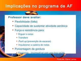 Implicações no programa de AF Professor deve avaliar: Flexibilidade (falta) Capacidade de sustentar atividade aeróbica Força e resistência para: Erguer o corpo Transferir  Push up  (prevenção de escaras) Impulsionar a cadeira de rodas Porcentagem de gordura  Excessiva – incompatível com uma boa saúde 