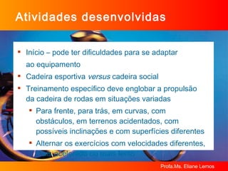Atividades desenvolvidas  Início – pode ter dificuldades para se adaptar  ao equipamento Cadeira esportiva  versus  cadeira social Treinamento específico deve englobar a propulsão da cadeira de rodas em situações variadas Para frente, para trás, em curvas, com obstáculos, em terrenos acidentados, com possíveis inclinações e com superfícies diferentes Alternar os exercícios com velocidades diferentes, mais acelerado ou mais lento 