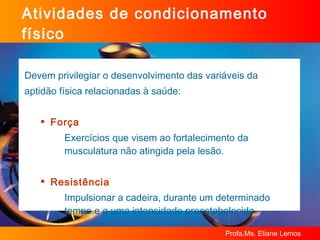 Atividades de condicionamento físico Devem privilegiar o desenvolvimento das variáveis da  aptidão física relacionadas à saúde:  Força Exercícios que visem ao fortalecimento da musculatura não atingida pela lesão. Resistência Impulsionar a cadeira, durante um determinado tempo e a uma intensidade preestabelecida 