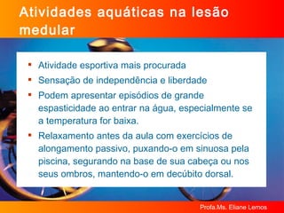 Atividades aquáticas na lesão medular Atividade esportiva mais procurada  Sensação de independência e liberdade Podem apresentar episódios de grande espasticidade ao entrar na água, especialmente se a temperatura for baixa. Relaxamento antes da aula com exercícios de alongamento passivo, puxando-o em sinuosa pela piscina, segurando na base de sua cabeça ou nos seus ombros, mantendo-o em decúbito dorsal. 