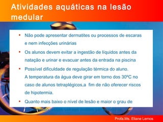 Atividades aquáticas na lesão medular Não pode apresentar dermatites ou processos de escaras e nem infecções urinárias Os alunos devem evitar a ingestão de líquidos antes da natação e urinar e evacuar antes da entrada na piscina Possível dificuldade de regulação térmica do aluno.  A temperatura da água deve girar em torno dos 30ºC no caso de alunos tetraplégicos,a  fim de não oferecer riscos de hipotermia. Quanto mais baixo o nível de lesão e maior o grau de treinamento, esses valores podem ser alterados. 