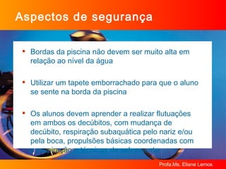 Aspectos de segurança Bordas da piscina não devem ser muito alta em relação ao nível da água Utilizar um tapete emborrachado para que o aluno se sente na borda da piscina Os alunos devem aprender a realizar flutuações  em ambos os decúbitos, com mudança de decúbito, respiração subaquática pelo nariz e/ou pela boca, propulsões básicas coordenadas com  a respiração e técnicas de salvamento 