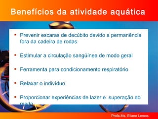 Benefícios da atividade aquática Prevenir escaras de decúbito devido a permanência fora da cadeira de rodas Estimular a circulação sangüínea de modo geral Ferramenta para condicionamento respiratório Relaxar o indivíduo Proporcionar experiências de lazer e  superação do medo 