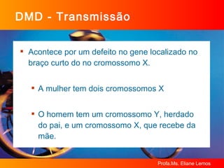DMD - Transmissão Acontece por um defeito no gene localizado no braço curto do no cromossomo X.  A mulher tem dois cromossomos X O homem tem um cromossomo Y, herdado do pai, e um cromossomo X, que recebe da mãe.  