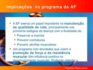 Implicações  no programa de AF A EF exerce um papel importante na  manutenção  da qualidade de vida , principalmente nos primeiros estágios da doença com a finalidade de: Preservar a marcha Prevenir contraturas  Prevenir atrofias musculares Um programa com atividades que visem a  promoção da força e da resistência muscular  têm influência positiva no desenvolvimento muscular. Podendo retardar o surgimento de atrofias e contraturas. 