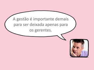 A 
gestão 
é 
importante 
demais 
para 
ser 
deixada 
apenas 
para 
os 
gerentes. 
 