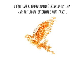 o objetivo do empowerment é criar um sistema 
mais resiliente, eficiente e anti-frágil 
 