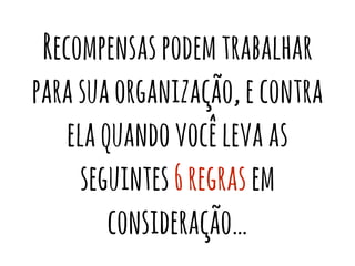Recompensas podem trabalhar 
para sua organização, e contra 
ela quando você leva as 
seguintes 6 regras em 
consideração… 
 