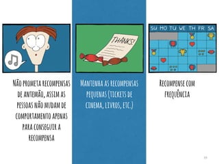 39 
Não prometa recompensas 
de antemão, assim as 
pessoas não mudam de 
comportamento apenas 
para conseguir a 
recompensa 
Mantenha as recompensas 
pequenas (tickets de 
cinema, livros, etc.) 
Recompense com 
frequência 
 