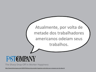 Atualmente, 
por 
volta 
de 
metade 
dos 
trabalhadores 
americanos 
odeiam 
seus 
The 
Sharp 
Drop-­‐Off 
In 
Worker 
Happiness 
trabalhos. 
h"p://www.fastcompany.com/1835578/sharp-­‐drop-­‐worker-­‐happiness-­‐and-­‐what-­‐your-­‐company-­‐can-­‐do-­‐about-­‐it 
 