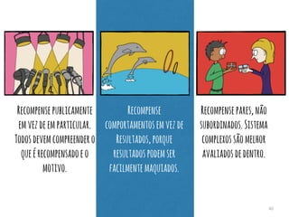 40 
Recompense publicamente 
em vez de em particular. 
Todos devem compreender o 
que é recompensado e o 
motivo. 
Recompense 
comportamentos em vez de 
Resultados, porque 
resultados podem ser 
facilmente maquiados. 
Recompense pares, não 
subordinados. Sistema 
complexos são melhor 
avaliados de dentro. 
 