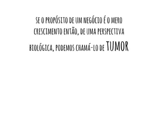 se o propósito de um negócio é o mero 
crescimento então, de uma perspectiva 
biológica, podemos chamá-lo de tumor 
 