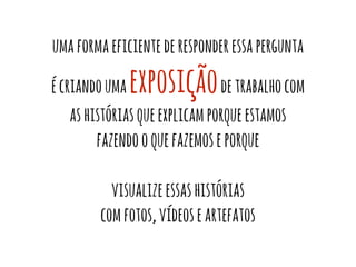 uma forma eficiente de responder essa pergunta 
é criando uma exposição de trabalho com 
as histórias que explicam porque estamos 
fazendo o que fazemos e porque 
visualize essas histórias 
com fotos, vídeos e artefatos 
 