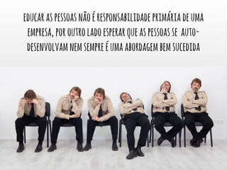 educar as pessoas não é responsabilidade primária de uma 
empresa, por outro lado esperar que as pessoas se auto-desenvolvam 
nem sempre é uma abordagem bem sucedida 
 