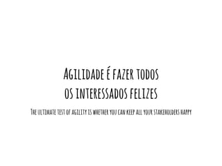 Agilidade é fazer todos 
os interessados felizes 
The ultimate test of agility is whether you can keep all your stakeholders happy 
 