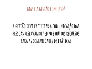 mas e a gestão com isso? 
a gestão deve facilitar a comunicação das 
pessoas reservando tempo e outros recursos 
para as comunidades de práticas 
 