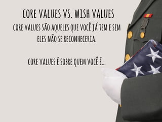 core values vs. wish values 
core values são aqueles que você já tem e sem 
eles não se reconheceria. 
core values é sobre quem você é… 
 