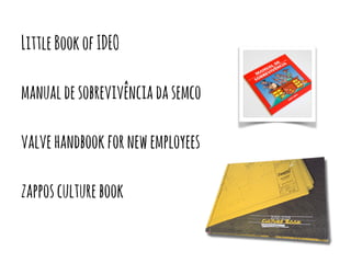 Little Book of IDEO 
manual de sobrevivência da semco 
valve handbook for new employees 
zappos culture book 
 
