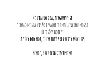 no fim do dia, pergunte-se 
“como nossa visão e valores influenciou nossa 
decisões hoje?” 
If they did not, then they are pretty much BS. 
Senge, The Fifth Discipline 
 