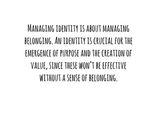 Managing identity is about managing 
belonging. An identity is crucial for the 
emergence of purpose and the creation of 
value, since these won’t be effective 
without a sense of belonging. 
 