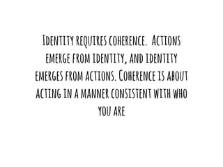 Identity requires coherence. Actions 
emerge from identity, and identity 
emerges from actions. Coherence is about 
acting in a manner consistent with who 
you are 
 