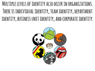 Multiple levels of identity also occur in organizations. 
There is individual identity, team identity, department 
identity, business unit identity, and corporate identity. 
 