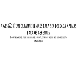 A gestão é importante demais para ser deixada apenas 
para os gerentes 
No matter whether there are managers or not, everyone should feel responsible for 
management. 
 