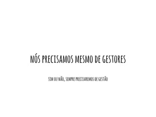 nós precisamos mesmo de gestores 
sim ou não, sempre precisaremos de gestão 
 