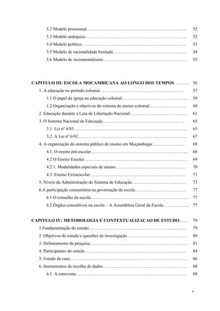 x
5.2 Modelo processual………………………………………………………….. 52
5.3 Modelo anárquico ………………………………………………………….. 52
5.4 Modelo político…………………………………………………………….. 53
5.5 Modelo de racionalidade limitada………………………………………….. 54
5.6 Modelo de incrementalismo………………………………………………… 55
CAPITULO III: ESCOLA MOCAMBICANA AO LONGO DOS TEMPOS………. 56
1. A educação no período colonial………………………………………………… 57
1.1 O papel da igreja na educação colonial……………………………………... 58
1.2.Organização e objetivos do sistema de ensino colonial……………………. 60
2. Educação durante a Luta de Libertação Nacional………………………………… 61
3. O Sistema Nacional de Educação……………………………………………….. 65
3.1. Lei nº 4/83………………………………………………………………….. 65
3.2. A Lei nº 6/92……………………………………………………………….. 67
4. A organização do sistema público de ensino em Moçambique…………………. 68
4.1. O ensino pré-escolar………………………………………………………... 68
4.2 O Ensino Escolar……………………………………………………………. 69
4.2.1. Modalidades especiais de ensino………………………………………… 70
4.3. Ensino Extraescolar……………………………………………………….. 71
5. Níveis da Administração do Sistema de Educação………………………………. 73
6.A participação comunitária na governação da escola…………………………….. 77
6.1 O conselho da escola………………………………………………………… 77
6.2 Órgãos consultivos na escola – A Assembleia Geral da Escola……………... 77
CAPITULO IV: METODOLOGIA E CONTEXTUALIZACAO DE ESTUDO…… 79
1.Fundamentação do estudo………………………………………………………… 79
2. Objetivos do estudo e questões de investigação …………………………………. 80
3. Delineamento da pesquisa………………………………………………………… 81
4. Participantes do estudo…………………………………………………………… 84
5. Estudo de caso…………………………………………………………………….. 86
6. Instrumentos de recolha de dados………………………………………………… 88
6.1. A entrevista………………………………………………………………… 88
 