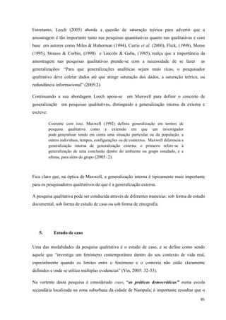 85
Entretanto, Leech (2005) aborda a questão de saturação teórica para advertir que a
amostragem é tão importante tanto nas pesquisas quantitativas quanto nas qualitativas e com
base em autores como Miles & Huberman (1994), Curtis et al. (2000), Flick, (1998), Morse
(1995), Strauss & Corbin, (1990) e Lincoln & Guba, (1985), realça que a importância da
amostragem nas pesquisas qualitativas prende-se com a necessidade de se fazer as
generalizações: ―Para que generalizações analíticas sejam mais ricas, o pesquisador
qualitativo deve coletar dados até que atinge saturação dos dados, a saturação teórica, ou
redundância informacional‖ (2005:2).
Continuando a sua abordagem Leech apoia-se em Maxwell para definir o conceito de
generalização em pesquisas qualitativas, distinguido a generalização interna da externa e
escreve:
Coerente com isso, Maxwell (1992) definiu generalização em termos de
pesquisa qualitativa como a extensão em que um investigador
pode generalizar tendo em conta uma situação particular ou da população, a
outros indivíduos, tempos, configurações ou de contextos. Maxwell diferencia a
generalização interna de generalização externa: o primeiro refere-se à
generalização de uma conclusão dentro do ambiente ou grupo estudado, e a
ultima, para além do grupo (2005: 2).
Fica claro que, na óptica de Maxwell, a generalização interna é tipicamente mais importante
para os pesquisadores qualitativos do que é a generalização externa.
A pesquisa qualitativa pode ser conduzida através de diferentes maneiras: sob forma de estudo
documental, sob forma de estudo de caso ou sob forma de etnografia.
5. Estudo de caso
Uma das modalidades da pesquisa qualitativa é o estudo de caso, e se define como sendo
aquele que ―investiga um fenómeno contemporâneo dentro do seu contexto de vida real,
especialmente quando os limites entre o fenómeno e o contexto não estão claramente
definidos e onde se utiliza múltiplas evidencias‖ (Yin, 2005: 32-33).
Na vertente desta pesquisa é considerado caso, ―as práticas democráticas” numa escola
secundária localizada na zona suburbana da cidade de Nampula; é importante ressaltar que o
 