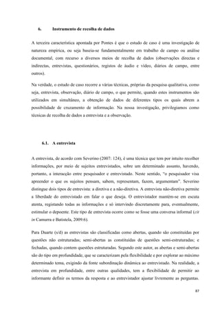87
6. Instrumento de recolha de dados
A terceira característica apontada por Pontes é que o estudo de caso é uma investigação de
natureza empírica, ou seja baseia-se fundamentalmente em trabalho de campo ou análise
documental, com recurso a diversos meios de recolha de dados (observações directas e
indirectas, entrevistas, questionários, registos de áudio e vídeo, diários de campo, entre
outros).
Na verdade, o estudo de caso recorre a várias técnicas, próprias da pesquisa qualitativa, como
seja, entrevista, observação, diário de campo, o que permite, quando estes instrumentos são
utilizados em simultâneo, a obtenção de dados de diferentes tipos os quais abrem a
possibilidade de cruzamento de informação. Na nossa investigação, privilegiamos como
técnicas de recolha de dados a entrevista e a observação.
6.1. A entrevista
A entrevista, de acordo com Severino (2007: 124), é uma técnica que tem por intuito recolher
informações, por meio de sujeitos entrevistados, sobre um determinado assunto, havendo,
portanto, a interacção entre pesquisador e entrevistado. Neste sentido, ―o pesquisador visa
apreender o que os sujeitos pensam, sabem, representam, fazem, argumentam‖. Severino
distingue dois tipos de entrevista: a diretiva e a não-diretiva. A entrevista não-diretiva permite
a liberdade do entrevistado em falar o que deseja. O entrevistador mantém-se em escuta
atenta, registando todas as informações e só intervindo discretamente para, eventualmente,
estimular o depoente. Este tipo de entrevista ocorre como se fosse uma conversa informal (cit
in Camurra e Batistela, 2009:6).
Para Duarte (s/d) as entrevistas são classificadas como abertas, quando são constituídas por
questões não estruturadas; semi-abertas as constituídas de questões semi-estruturadas; e
fechadas, quando contem questões estruturadas. Segundo este autor, as abertas e semi-abertas
são do tipo em profundidade, que se caracterizam pela flexibilidade e por explorar ao máximo
determinado tema, exigindo da fonte subordinação dinâmica ao entrevistado. Na realidade, a
entrevista em profundidade, entre outras qualidades, tem a flexibilidade de permitir ao
informante definir os termos da resposta e ao entrevistador ajustar livremente as perguntas.
 