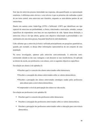 88
Este tipo de entrevista procura intensidade nas respostas, não-quantificação ou representação
estatística. A diferença entre abertas e semi-abertas é que as primeiras são realizadas a partir
de um tema central, uma entrevista sem itinerário, enquanto as semi-abertas partem de um
roteiro-base.
Duarte cita autores como Ander-Egg (1978) e Selltizetal. (1987) que identificam um tipo
especial de entrevista em profundidade, a clínica, relacionada a motivações, atitudes, crenças
específicas do respondente com base em sua experiência de vida. Apesar dessa distinção, a
entrevista clínica é do tipo aberta, apenas com objectivo relacionado à personalidade e aos
sentimentos de uma única pessoa, buscando beneficiá-la individualmente.
Cabe salientar que a entrevista fechada é utilizada principalmente em pesquisas quantitativas,
quando, por exemplo, se deseja obter informações representativas de um conjunto de uma
população.
Na nossa investigação, optamos pela entrevista semi-estruturada. A entrevista semi-
estruturada valendo-se das suas vantagens e sem descurar as suas insuficiências, foi aplicada
ao diretor da escola, aos professores e aos alunos, com os seguintes objectivos específicos:
Em relação aos alunos (vide apêndice I)
 Perceber qual é o conceito dos alunos entrevistados sobre democracia;
 Perceber a concepção dos alunos entrevistados sobre os valores democráticos;
 Perceber a percepção dos alunos entrevistados estratégias usadas pelos professores
para educar para a convivência democrática;
 Compreender o nível de participação dos alunos na vida escola;
Em relação aos professores (vide apêndice II)
 Perceber qual é o conceito dos professores sobre democracia;
 Perceber a concepção dos professores entrevistados sobre os valores democráticos;
 Perceber a percepção dos professores entrevistados sobre a educação para convivência
democrática;
 