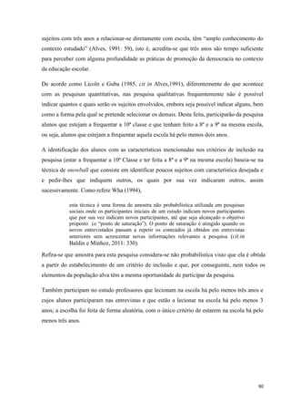 90
sujeitos com três anos a relacionar-se diretamente com escola, têm ―amplo conhecimento do
contexto estudado‖ (Alves, 1991: 59), isto é, acredita-se que três anos são tempo suficiente
para perceber com alguma profundidade as práticas de promoção da democracia no contexto
da educação escolar.
De acordo como Licoln e Guba (1985, cit in Alves,1991), diferentemente do que acontece
com as pesquisas quantitativas, nas pesquisa qualitativas frequentemente não é possível
indicar quantos e quais serão os sujeitos envolvidos, embora seja possível indicar alguns, bem
como a forma pela qual se pretende selecionar os demais. Desta feita, participarão da pesquisa
alunos que estejam a frequentar a 10ª classe e que tenham feito a 8ª e a 9ª na mesma escola,
ou seja, alunos que estejam a frequentar aquela escola há pelo menos dois anos.
A identificação dos alunos com as características mencionadas nos critérios de inclusão na
pesquisa (estar a frequentar a 10ª Classe e ter feita a 8ª e a 9ª na mesma escola) baseia-se na
técnica de snowball que consiste em identificar poucos sujeitos com característica desejada e
e pedir-lhes que indiquem outros, os quais por sua vez indicaram outros, assim
sucessivamente. Como refere Wha (1994),
esta técnica é uma forma de amostra não probabilística utilizada em pesquisas
sociais onde os participantes iniciais de um estudo indicam novos participantes
que por sua vez indicam novos participantes, até que seja alcançado o objetivo
proposto (o ―ponto de saturação‖). O ponto de saturação é atingido quando os
novos entrevistados passam a repetir os conteúdos já obtidos em entrevistas
anteriores sem acrescentar novas informações relevantes a pesquisa (cit.in
Baldin e Minhoz, 2011: 330).
Refira-se que amostra para esta pesquisa considera-se não probabilística visto que ela é obtida
a partir do estabelecimento de um critério de inclusão e que, por conseguinte, nem todos os
elementos da população alva têm a mesma oportunidade de participar da pesquisa.
Também participam no estudo professores que lecionam na escola há pelo menos três anos e
cujos alunos participaram nas entrevistas e que estão a lecionar na escola há pelo menos 3
anos; a escolha foi feita de forma aleatória, com o único critério de estarem na escola há pelo
menos três anos.
 