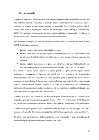 91
6.2. A observação
A pesquisa qualitativa é caracterizada pela preocupação em estudar a realidade empírica em
seu ambiente natural valorizando o contacto direto e prolongado do pesquisador com o
ambiente e a situação que está sendo estudada; o investigador é o principal meio de recolha de
dados; com efeito a observação ―baseada na observação visual‖ (Quivy e Campenhoudt,
2003: 126), constitui o instrumento que mais fornece detalhes ao pesquisador, por basear-se
na descrição e para tanto utilizarem-se os cinco sentidos humanos.
Das inúmeras vantagens do uso da observação como técnica de recolha de dados Santos
(1994: 3) destaca as seguintes:
 Permite obter as informações tal qual elas ocorrem;
 Permite estar atento em relação àqueles comportamentos que são considerados como
de menor ou de difícil tradução por palavras e por isso grande parte das vezes não são
referidos;
 Permite reduzir resistências por parte dos observados já que, habitualmente não
solicita uma cooperação tão ativa como outros métodos (entrevista por exemplo).
No entanto a mesma autora recorre a Anguera (1978: 27) para apontar alguns limites
colocados à observação: o facto de ser difícil prever a ocorrência de determinados
acontecimentos para que seja possível estar presente para a observação nesse preciso
momento; a possibilidade de haver uma certa interferência por parte do observador quando
observa acontecimentos comuns, diários; e o facto de a observação de determinados
acontecimentos estar condicionada à sua duração e à sua natureza, nomeadamente àqueles que
dificultam/impedem a presença dos observadores.
A observação pode ser classificada em função do grau de envolvimento do observador ou
segundo o grau de sistematização; segundo Estrela (1990: 149, cit in Santos, 1994: 5) quanto
ao grau de envolvimento do observador, a observação pode ser participante e não participante.
A observação participante é aquela cujo observador participa da vida do grupo que está a
estudar; o observador desempenha um papel bem definido na organização social que observa.
Na observação participante os dados recolhidos pelos investigadores estão dependentes da
forma como participam enquanto observadores; com efeito,
 