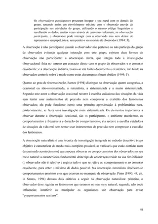 92
Os observadores participantes procuram integrar o seu papel com os demais do
grupo, tentando assim um envolvimento máximo com o observado através da
participação nas atividades do grupo, utilizando o mesmo código linguístico e
recolhendo os dados, muitas vezes através de conversas informais; na observação
participada, o observador pode interagir com o observado mas sem deixar de
representar o seu papel, isto é, sem perder o seu estatuto de observador (1994: 5).
A observação é não participante quando o observador não pertence ou não participa do grupo
de observados evitando qualquer interação com este grupo; existem duas formas de
observação não participante: a observação direta, que integra toda a investigação
observacional feita no terreno em contacto direto com o grupo de observados e o contexto
envolvente; e a observação indireta, baseia-se em fontes documentais existentes, não tendo os
observados controlo sobre o modo como estes documentos foram obtidos (1994: 5).
Quanto ao grau de sistematização, Santos (1994) distingue na observação quatro categorias, a
ocasional ou não-sistematizada, a naturalista, a sistematizada e a muito sistematizada.
Segundo este autor a observação ocasional recorre à escolha cuidadosa das situações da vida
sem tentar usar instrumentos de precisão nem comprovar a exatidão dos fenómenos
observados; ela pode funcionar como uma primeira aproximação à problemática para,
posteriormente, se fazer uma investigação mais sistematizada. Os elementos importantes a
observar durante a observação ocasional, são os participantes, o ambiente envolvente, os
comportamentos e frequência e duração do comportamento; ela recorre a escolha cuidadosa
de situações da vida real sem tentar usar instrumentos de precisão nem comprovar a exatidão
dos fenómenos.
A observação naturalista é uma técnica de investigação integrada no método descritivo (cujo
objetivo é caracterizar do modo mais completo possível, as variáveis que estão contidas num
determinado acontecimento) que procura observar os comportamentos dos observados no seu
meio natural; a característica fundamental deste tipo de observação reside na sua flexibilidade
(o observador não é seletivo e regista tudo o que se refere ao comportamento e ao contexto
envolvente, para obter o máximo de dados possível. Na observação naturalista observam-se
comportamentos previstos e os que ocorrem no momento da observação. Pinto (1990: 48, cit.
in Santos, 1994) destaca dois critérios a seguir na observação naturalista: primeiro, o
observador deve registar os fenómenos que ocorrem no seu meio natural; segundo, não pode
influenciar, interferir ou manipular os organismos sob observação para evitar
―comportamentos reativos‖.
 